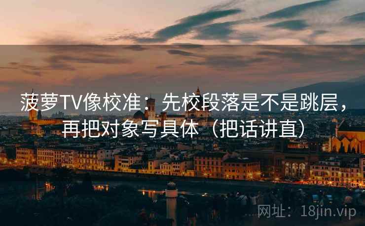 菠萝TV像校准：先校段落是不是跳层，再把对象写具体（把话讲直）