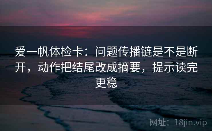 爱一帆体检卡：问题传播链是不是断开，动作把结尾改成摘要，提示读完更稳
