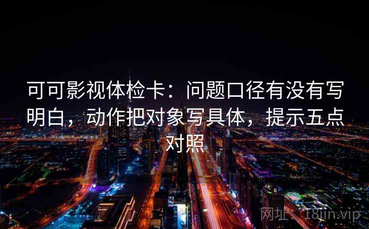 可可影视体检卡：问题口径有没有写明白，动作把对象写具体，提示五点对照