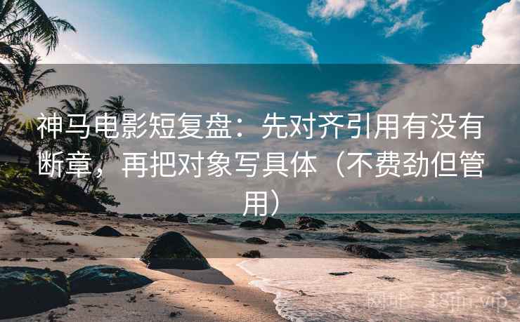 神马电影短复盘：先对齐引用有没有断章，再把对象写具体（不费劲但管用）