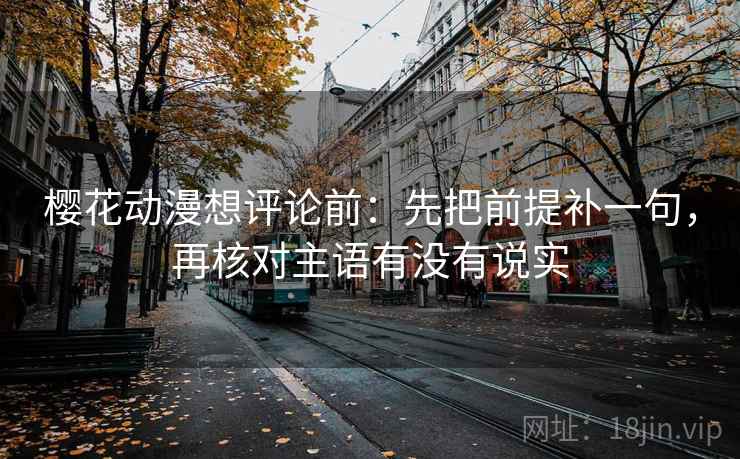 樱花动漫想评论前：先把前提补一句，再核对主语有没有说实