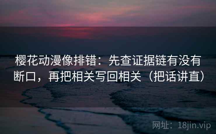 樱花动漫像排错：先查证据链有没有断口，再把相关写回相关（把话讲直）