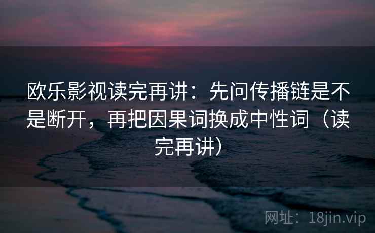 欧乐影视读完再讲:先问传播链是不是断开,再把因果词换成中性词(读完再讲) 欧乐影视读完再讲:先问传播链是不是断开,再把因果词换成中性词(读完再讲)