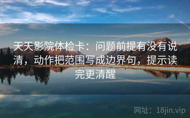 天天影院体检卡：问题前提有没有说清，动作把范围写成边界句，提示读完更清醒