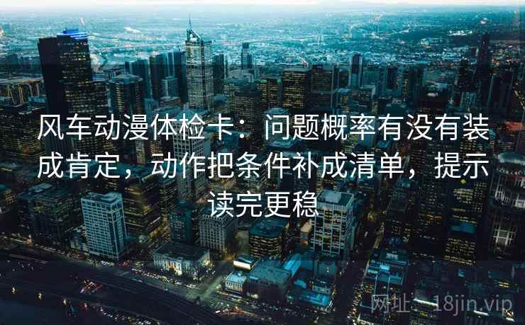 风车动漫体检卡：问题概率有没有装成肯定，动作把条件补成清单，提示读完更稳