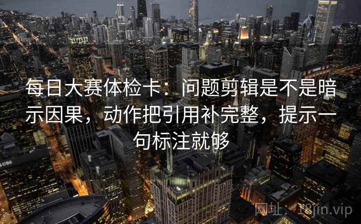 每日大赛体检卡：问题剪辑是不是暗示因果，动作把引用补完整，提示一句标注就够