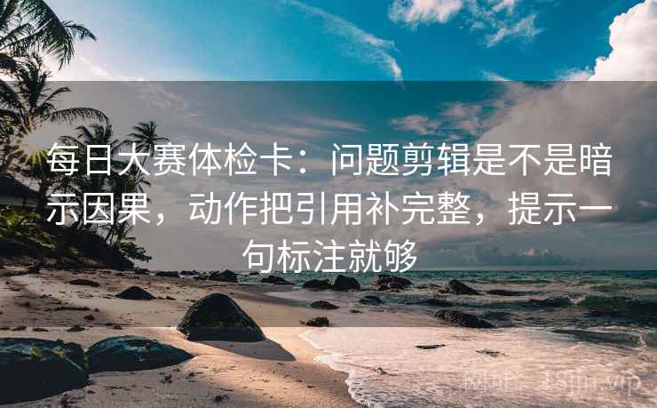 每日大赛体检卡：问题剪辑是不是暗示因果，动作把引用补完整，提示一句标注就够