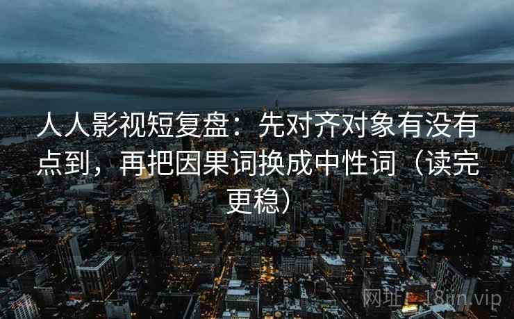人人影视短复盘：先对齐对象有没有点到，再把因果词换成中性词（读完更稳）