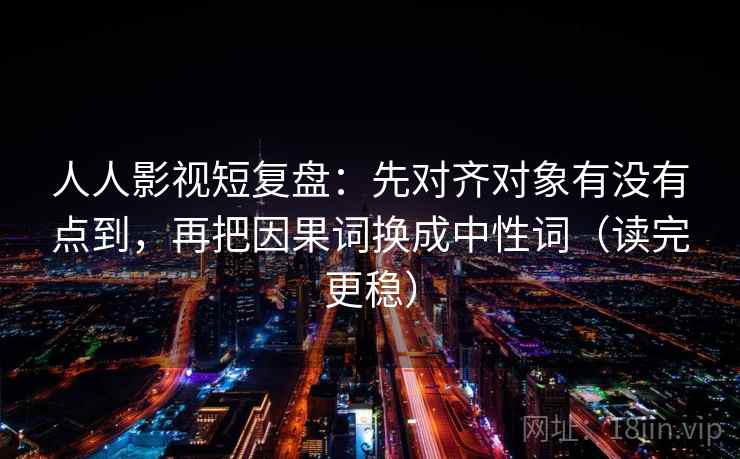 人人影视短复盘：先对齐对象有没有点到，再把因果词换成中性词（读完更稳）