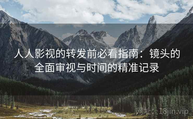 人人影视的转发前必看指南:镜头的全面审视与时间的精准记录 人人影视的转发前必看指南:镜头的全面审视与时间的精准记录