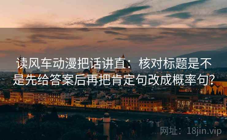 读风车动漫把话讲直:核对标题是不是先给答案后再把肯定句改成概率句? 读风车动漫把话讲直:核对标题是不是先给答案后再把肯定句改成概率句?