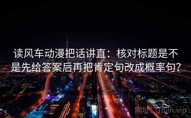 读风车动漫把话讲直:核对标题是不是先给答案后再把肯定句改成概率句? 读风车动漫把话讲直:核对标题是不是先给答案后再把肯定句改成概率句?