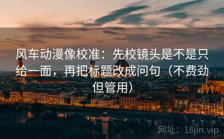风车动漫像校准:先校镜头是不是只给一面,再把标题改成问句(不费劲但管用) 风车动漫像校准:先校镜头是不是只给一面,再把标题改成问句(不费劲但管用)