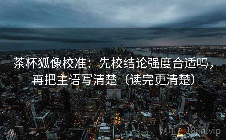 茶杯狐像校准：先校结论强度合适吗，再把主语写清楚（读完更清楚）