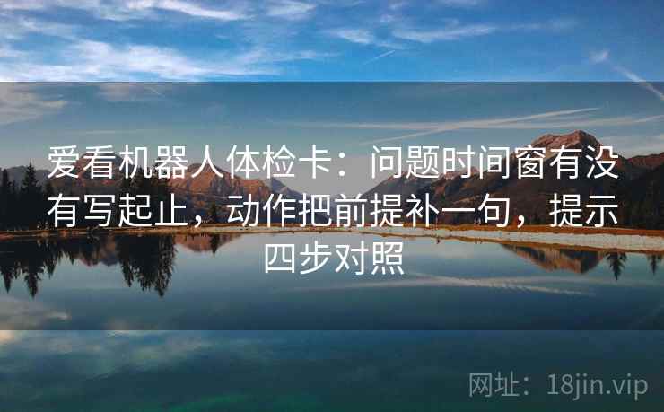 爱看机器人体检卡:问题时间窗有没有写起止,动作把前提补一句,提示四步对照 爱看机器人体检卡:问题时间窗有没有写起止,动作把前提补一句,提示四步对照