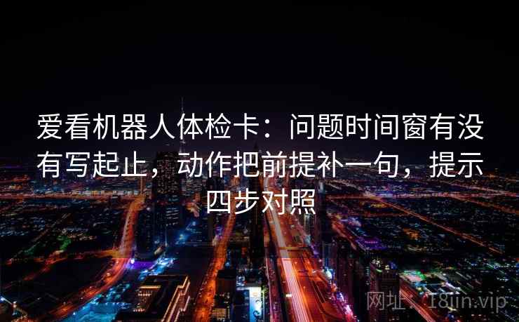 爱看机器人体检卡:问题时间窗有没有写起止,动作把前提补一句,提示四步对照 爱看机器人体检卡:问题时间窗有没有写起止,动作把前提补一句,提示四步对照