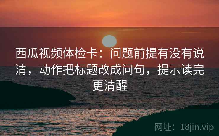 西瓜视频体检卡：问题前提有没有说清，动作把标题改成问句，提示读完更清醒
