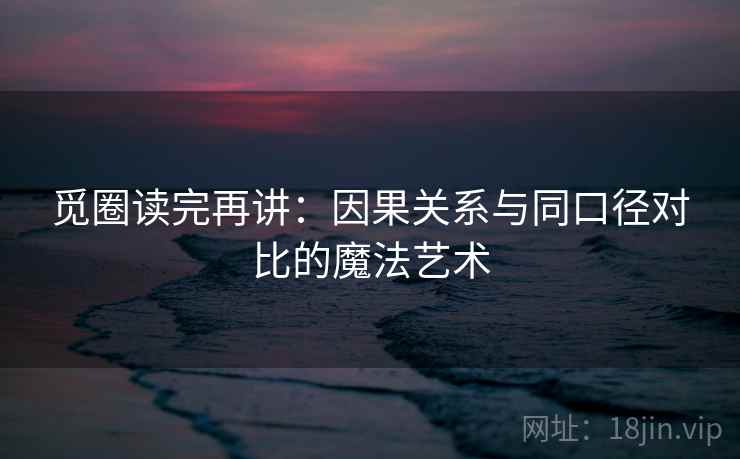 觅圈读完再讲:因果关系与同口径对比的魔法艺术 觅圈读完再讲:因果关系与同口径对比的魔法艺术