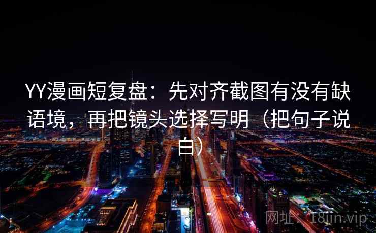YY漫画短复盘:先对齐截图有没有缺语境,再把镜头选择写明(把句子说白) YY漫画短复盘:先对齐截图有没有缺语境,再把镜头选择写明(把句子说白)